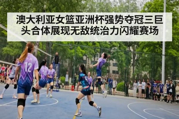 澳大利亚女篮亚洲杯强势夺冠三巨头合体展现无敌统治力闪耀赛场