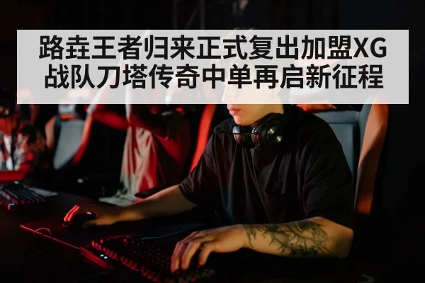 路垚王者归来正式复出加盟XG战队刀塔传奇中单再启新征程