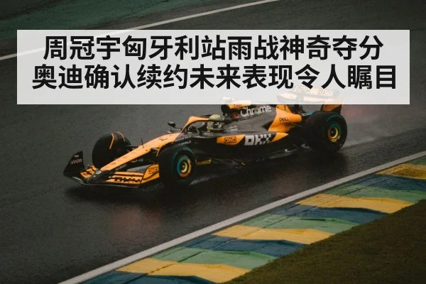 周冠宇匈牙利站雨战神奇夺分奥迪确认续约未来表现令人瞩目