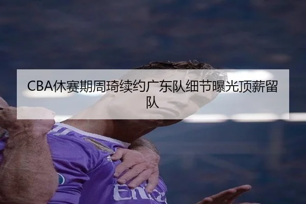CBA休赛期周琦续约广东队细节曝光顶薪留队