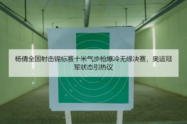 杨倩全国射击锦标赛十米气步枪爆冷无缘决赛，奥运冠军状态引热议