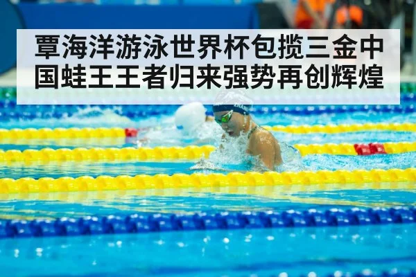 覃海洋游泳世界杯包揽三金中国蛙王王者归来强势再创辉煌