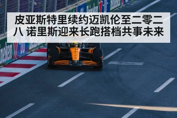 皮亚斯特里续约迈凯伦至二零二八 诺里斯迎来长跑搭档共事未来
